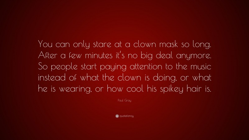 Paul Gray Quote: “You can only stare at a clown mask so long. After a few minutes it’s no big deal anymore. So people start paying attention to the music instead of what the clown is doing, or what he is wearing, or how cool his spikey hair is.”