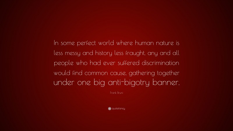 Frank Bruni Quote: “In some perfect world where human nature is less messy and history less fraught, any and all people who had ever suffered discrimination would find common cause, gathering together under one big anti-bigotry banner.”