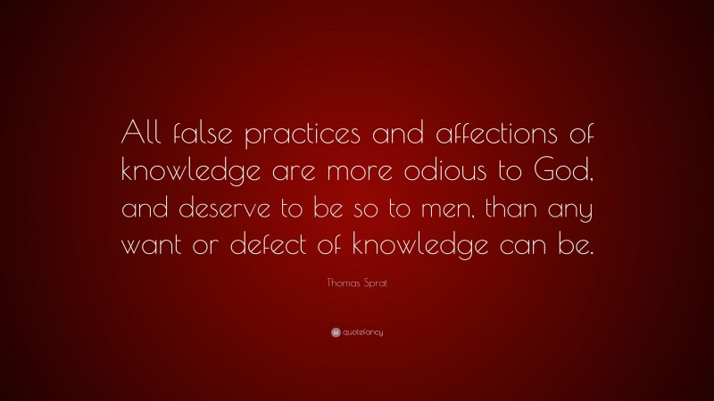 Thomas Sprat Quote: “All false practices and affections of knowledge are more odious to God, and deserve to be so to men, than any want or defect of knowledge can be.”