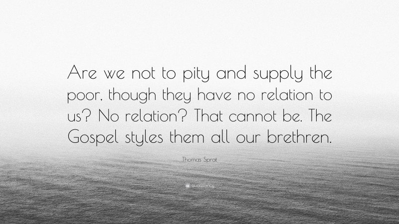 Thomas Sprat Quote: “Are we not to pity and supply the poor, though they have no relation to us? No relation? That cannot be. The Gospel styles them all our brethren.”
