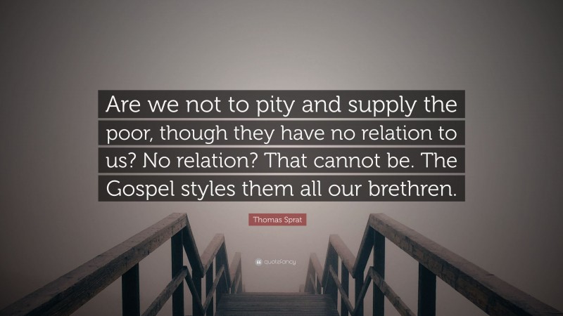 Thomas Sprat Quote: “Are we not to pity and supply the poor, though they have no relation to us? No relation? That cannot be. The Gospel styles them all our brethren.”