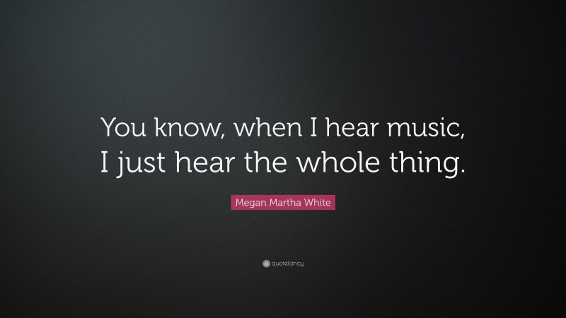 Megan Martha White Quote: “You know, when I hear music, I just hear the whole thing.”
