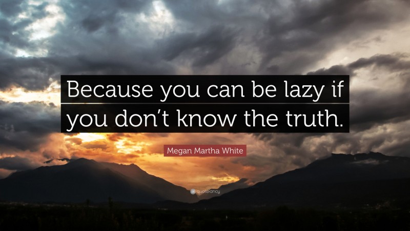 Megan Martha White Quote: “Because you can be lazy if you don’t know the truth.”