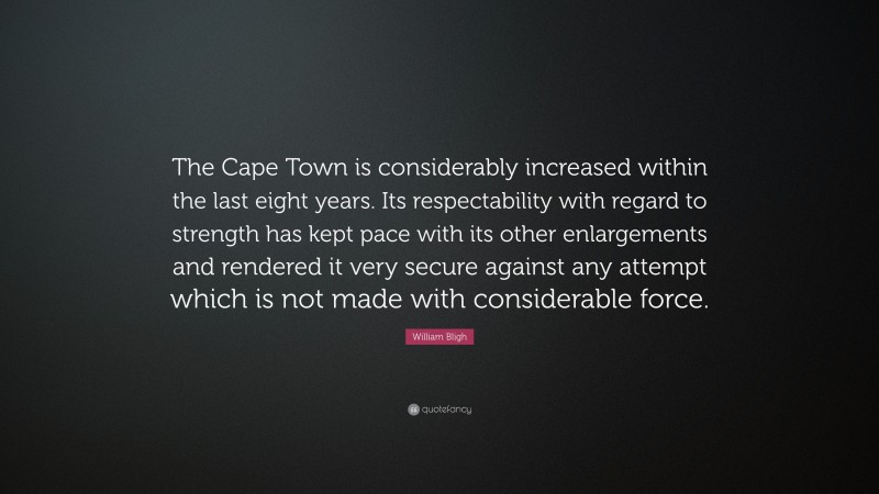 William Bligh Quote: “The Cape Town is considerably increased within the last eight years. Its respectability with regard to strength has kept pace with its other enlargements and rendered it very secure against any attempt which is not made with considerable force.”