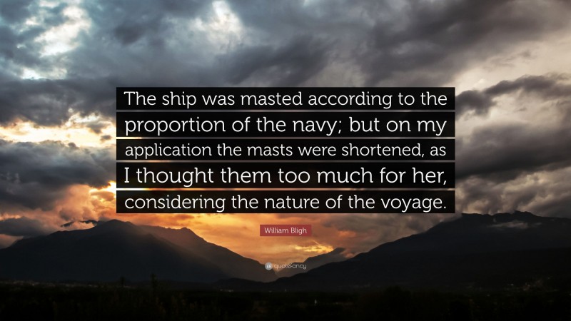 William Bligh Quote: “The ship was masted according to the proportion of the navy; but on my application the masts were shortened, as I thought them too much for her, considering the nature of the voyage.”