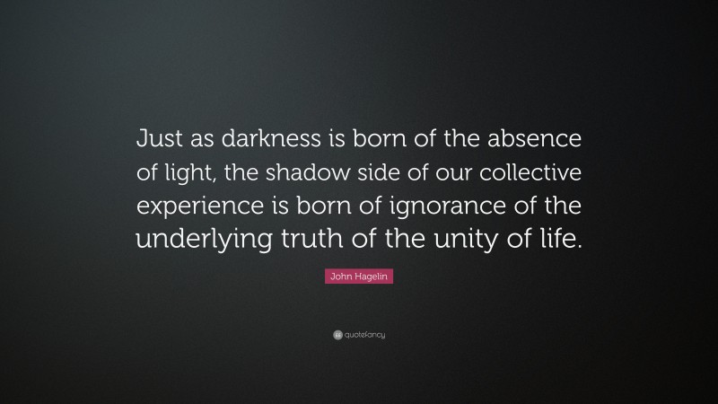 John Hagelin Quote: “Just as darkness is born of the absence of light, the shadow side of our collective experience is born of ignorance of the underlying truth of the unity of life.”