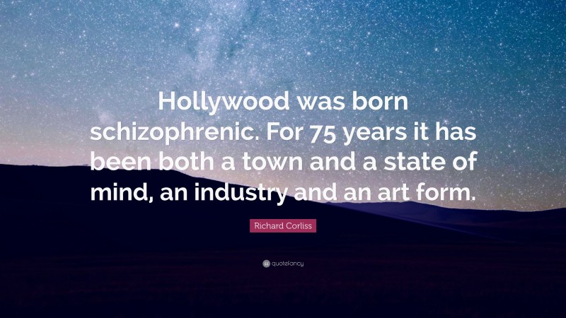 Richard Corliss Quote: “Hollywood was born schizophrenic. For 75 years it has been both a town and a state of mind, an industry and an art form.”