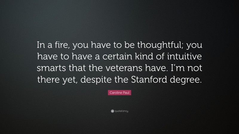 Caroline Paul Quote: “In a fire, you have to be thoughtful; you have to have a certain kind of intuitive smarts that the veterans have. I’m not there yet, despite the Stanford degree.”