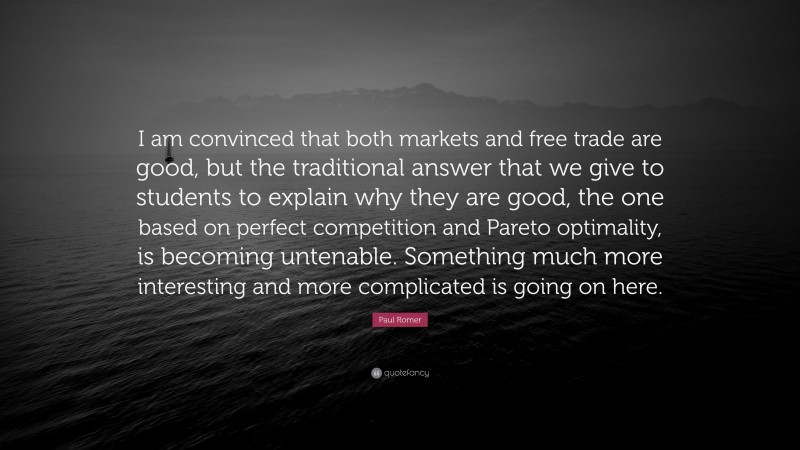 Paul Romer Quote: “I am convinced that both markets and free trade are good, but the traditional answer that we give to students to explain why they are good, the one based on perfect competition and Pareto optimality, is becoming untenable. Something much more interesting and more complicated is going on here.”