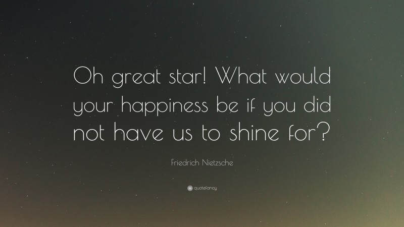 Friedrich Nietzsche Quote: “Oh great star! What would your happiness be if you did not have us to shine for?”