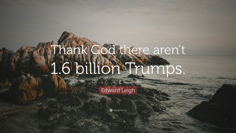 Edward Leigh Quote: “Thank God there aren’t 1.6 billion Trumps.”