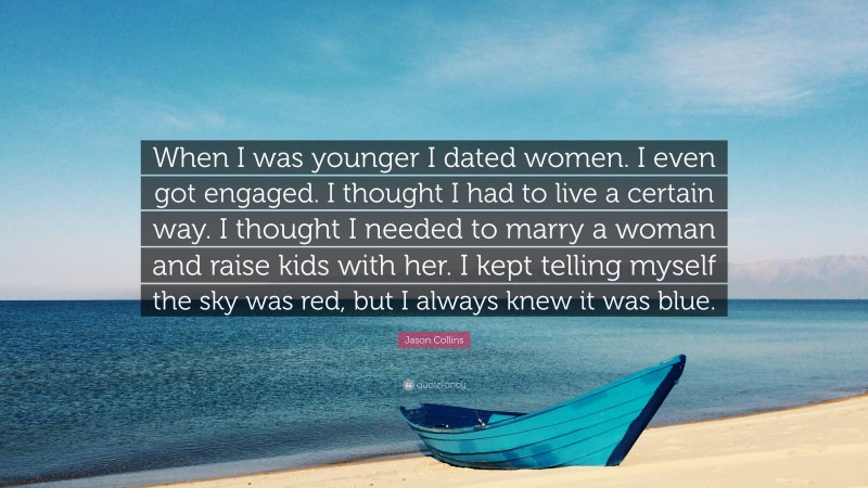 Jason Collins Quote: “When I was younger I dated women. I even got engaged. I thought I had to live a certain way. I thought I needed to marry a woman and raise kids with her. I kept telling myself the sky was red, but I always knew it was blue.”