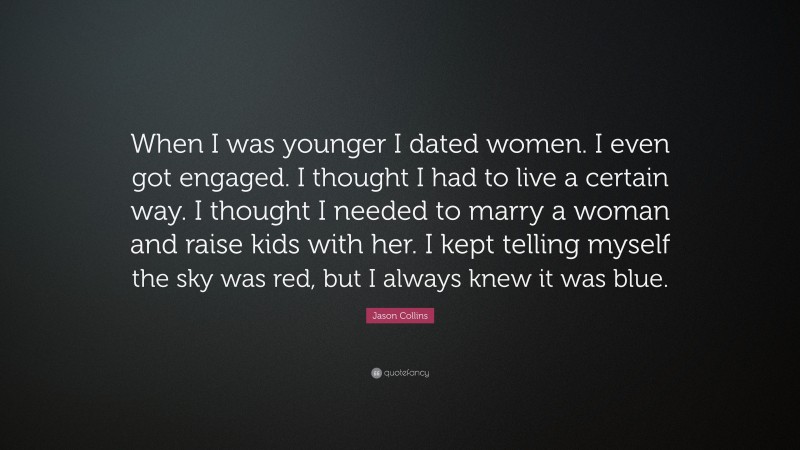 Jason Collins Quote: “When I was younger I dated women. I even got engaged. I thought I had to live a certain way. I thought I needed to marry a woman and raise kids with her. I kept telling myself the sky was red, but I always knew it was blue.”