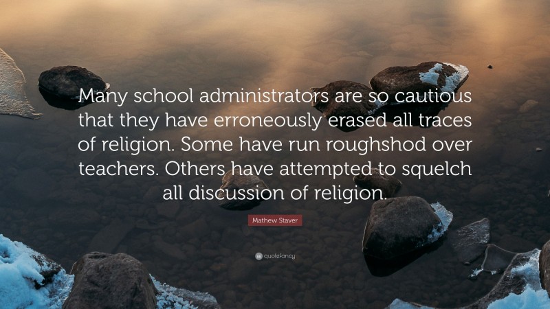 Mathew Staver Quote: “Many school administrators are so cautious that they have erroneously erased all traces of religion. Some have run roughshod over teachers. Others have attempted to squelch all discussion of religion.”