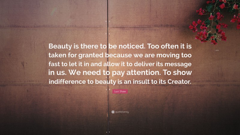 Luci Shaw Quote: “Beauty is there to be noticed. Too often it is taken for granted because we are moving too fast to let it in and allow it to deliver its message in us. We need to pay attention. To show indifference to beauty is an insult to its Creator.”