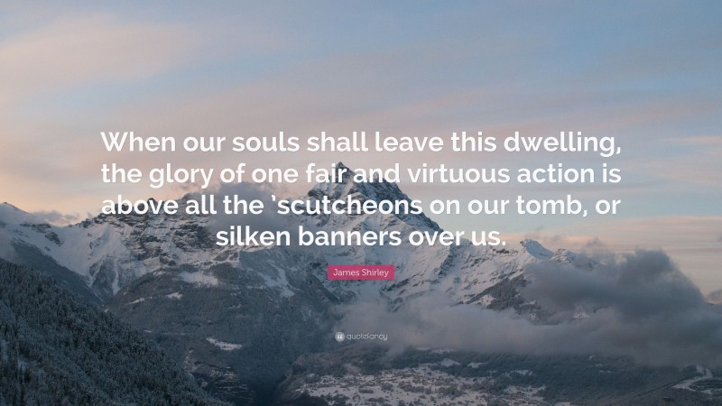 James Shirley Quote: “When our souls shall leave this dwelling, the glory of one fair and virtuous action is above all the ’scutcheons on our tomb, or silken banners over us.”
