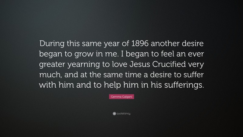 Gemma Galgani Quote: “During this same year of 1896 another desire began to grow in me. I began to feel an ever greater yearning to love Jesus Crucified very much, and at the same time a desire to suffer with him and to help him in his sufferings.”