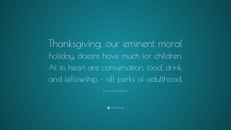 Rosecrans Baldwin Quote: “Thanksgiving, our eminent moral holiday, doesnt have much for children. At its heart are conversation, food, drink, and fellowship – all perks of adulthood.”