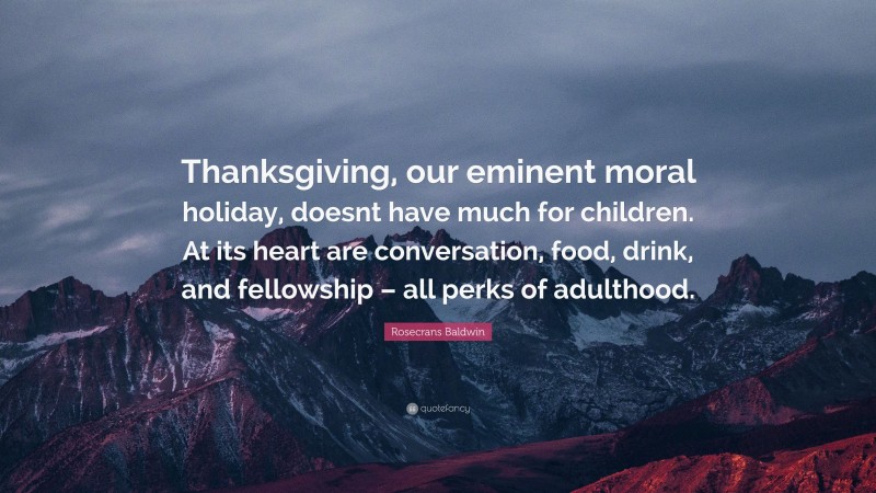 Rosecrans Baldwin Quote: “Thanksgiving, our eminent moral holiday, doesnt have much for children. At its heart are conversation, food, drink, and fellowship – all perks of adulthood.”