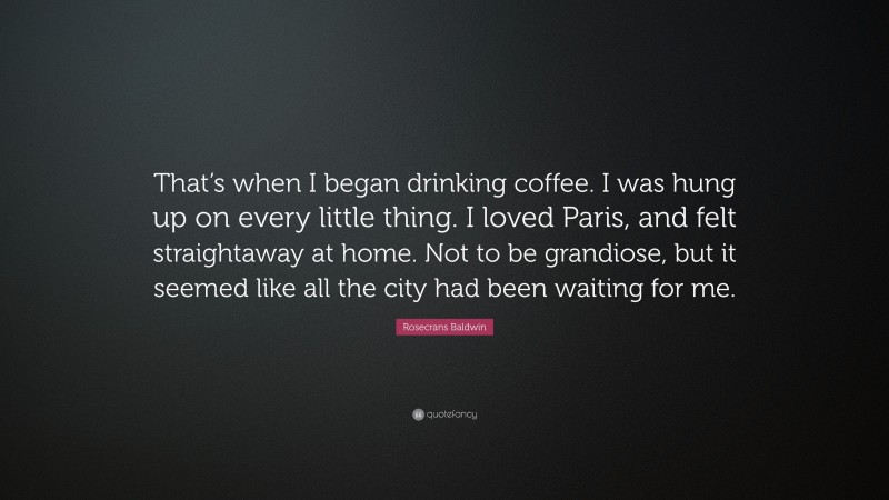 Rosecrans Baldwin Quote: “That’s when I began drinking coffee. I was hung up on every little thing. I loved Paris, and felt straightaway at home. Not to be grandiose, but it seemed like all the city had been waiting for me.”