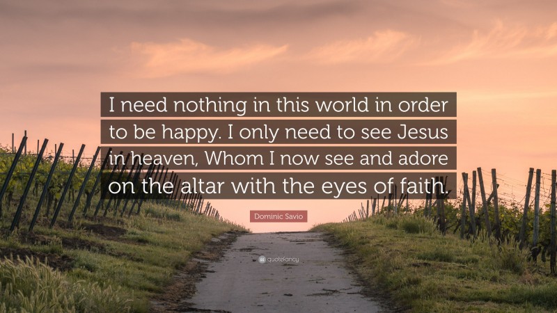 Dominic Savio Quote: “I need nothing in this world in order to be happy. I only need to see Jesus in heaven, Whom I now see and adore on the altar with the eyes of faith.”