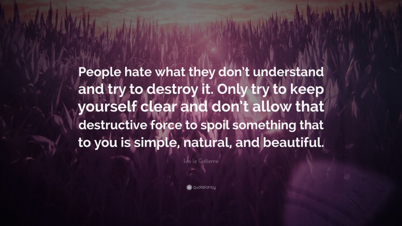 Eva Le Gallienne Quote: “People hate what they don’t understand and try to destroy it. Only try to keep yourself clear and don’t allow that destructive force to spoil something that to you is simple, natural, and beautiful.”