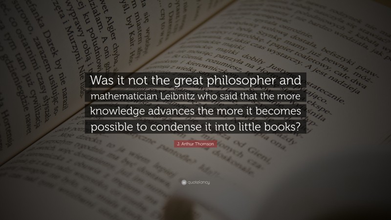 J. Arthur Thomson Quote: “Was it not the great philosopher and mathematician Leibnitz who said that the more knowledge advances the more it becomes possible to condense it into little books?”