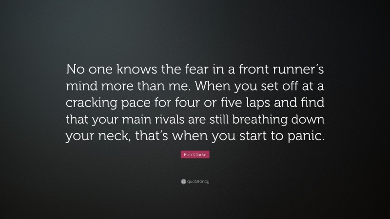 Ron Clarke Quote: “No one knows the fear in a front runner’s mind more than me. When you set off at a cracking pace for four or five laps and find that your main rivals are still breathing down your neck, that’s when you start to panic.”