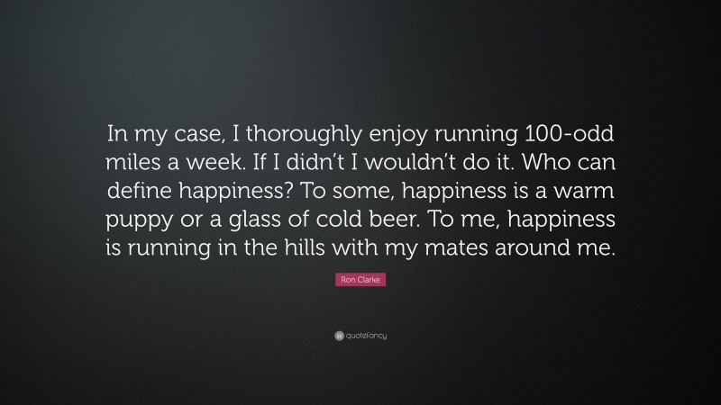 Ron Clarke Quote: “In my case, I thoroughly enjoy running 100-odd miles a week. If I didn’t I wouldn’t do it. Who can define happiness? To some, happiness is a warm puppy or a glass of cold beer. To me, happiness is running in the hills with my mates around me.”