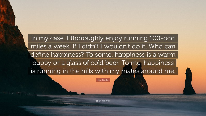 Ron Clarke Quote: “In my case, I thoroughly enjoy running 100-odd miles a week. If I didn’t I wouldn’t do it. Who can define happiness? To some, happiness is a warm puppy or a glass of cold beer. To me, happiness is running in the hills with my mates around me.”