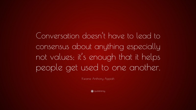 Kwame Anthony Appiah Quote: “Conversation doesn’t have to lead to consensus about anything especially not values; it’s enough that it helps people get used to one another.”