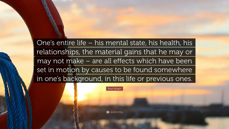 Brad Steiger Quote: “One’s entire life – his mental state, his health, his relationships, the material gains that he may or may not make – are all effects which have been set in motion by causes to be found somewhere in one’s background, in this life or previous ones.”