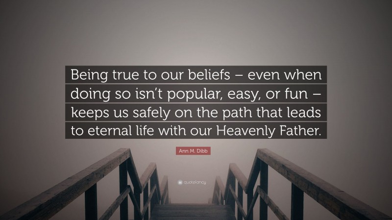 Ann M. Dibb Quote: “Being true to our beliefs – even when doing so isn’t popular, easy, or fun – keeps us safely on the path that leads to eternal life with our Heavenly Father.”