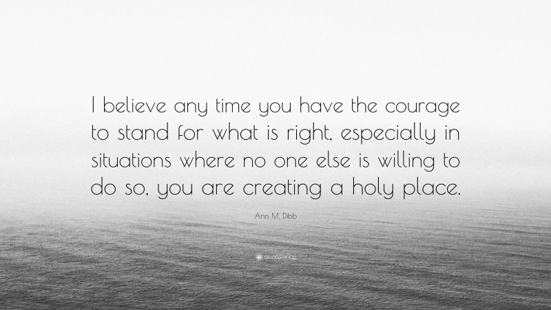 Ann M. Dibb Quote: “I believe any time you have the courage to stand for what is right, especially in situations where no one else is willing to do so, you are creating a holy place.”