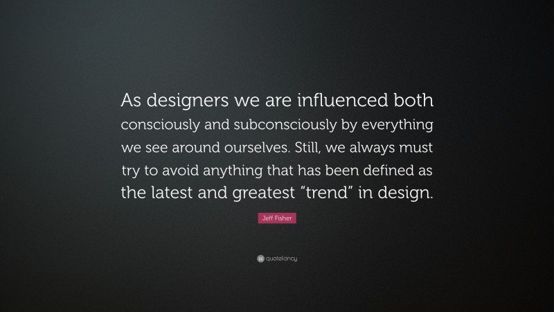 Jeff Fisher Quote: “As designers we are influenced both consciously and subconsciously by everything we see around ourselves. Still, we always must try to avoid anything that has been defined as the latest and greatest “trend” in design.”