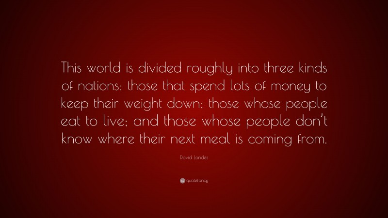 David Landes Quote: “This world is divided roughly into three kinds of nations: those that spend lots of money to keep their weight down; those whose people eat to live; and those whose people don’t know where their next meal is coming from.”