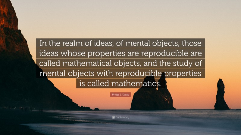 Philip J. Davis Quote: “In the realm of ideas, of mental objects, those ideas whose properties are reproducible are called mathematical objects, and the study of mental objects with reproducible properties is called mathematics.”