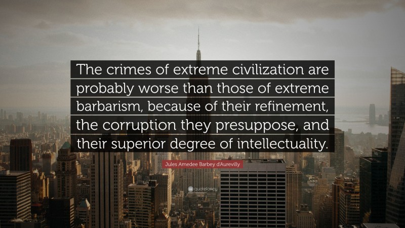 Jules Amedee Barbey d'Aurevilly Quote: “The crimes of extreme civilization are probably worse than those of extreme barbarism, because of their refinement, the corruption they presuppose, and their superior degree of intellectuality.”