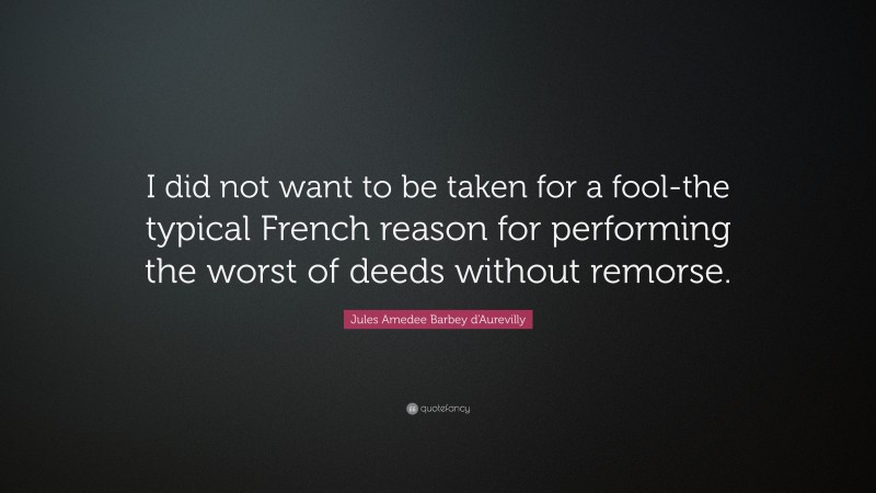 Jules Amedee Barbey d'Aurevilly Quote: “I did not want to be taken for a fool-the typical French reason for performing the worst of deeds without remorse.”