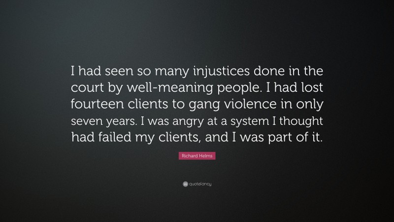 Richard Helms Quote: “I had seen so many injustices done in the court by well-meaning people. I had lost fourteen clients to gang violence in only seven years. I was angry at a system I thought had failed my clients, and I was part of it.”