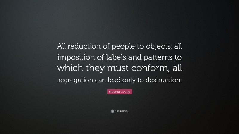 Maureen Duffy Quote: “All reduction of people to objects, all imposition of labels and patterns to which they must conform, all segregation can lead only to destruction.”