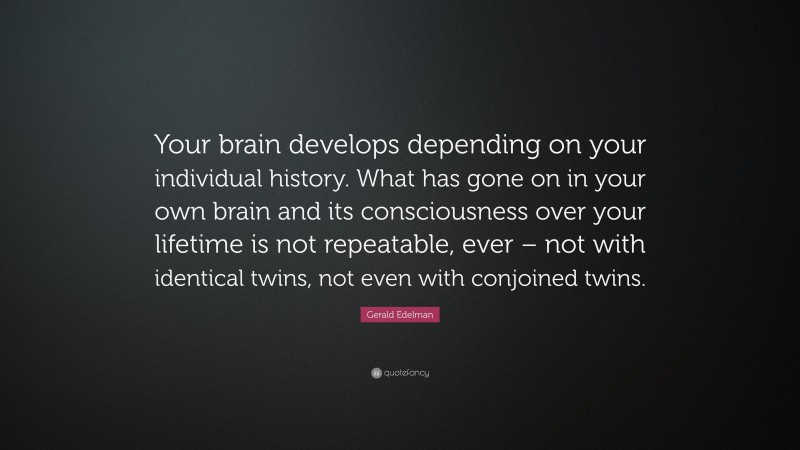 Gerald Edelman Quote: “Your brain develops depending on your individual history. What has gone on in your own brain and its consciousness over your lifetime is not repeatable, ever – not with identical twins, not even with conjoined twins.”