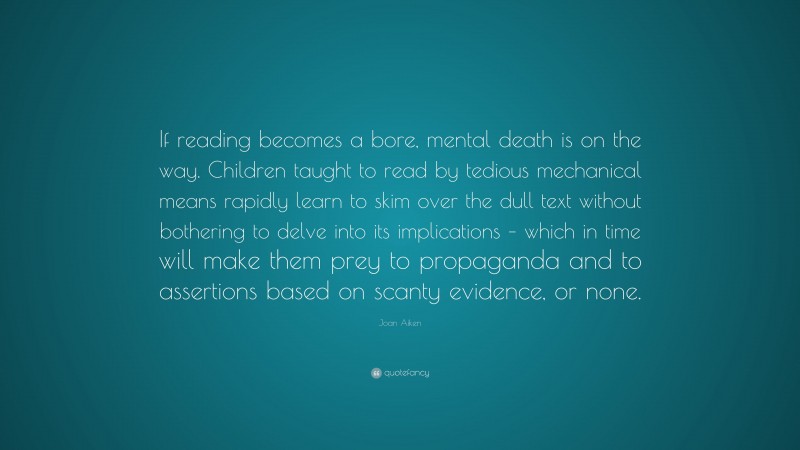 Joan Aiken Quote: “If reading becomes a bore, mental death is on the way. Children taught to read by tedious mechanical means rapidly learn to skim over the dull text without bothering to delve into its implications – which in time will make them prey to propaganda and to assertions based on scanty evidence, or none.”