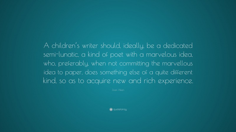 Joan Aiken Quote: “A children’s writer should, ideally, be a dedicated semi-lunatic, a kind of poet with a marvelous idea, who, preferably, when not committing the marvellous idea to paper, does something else of a quite different kind, so as to acquire new and rich experience.”