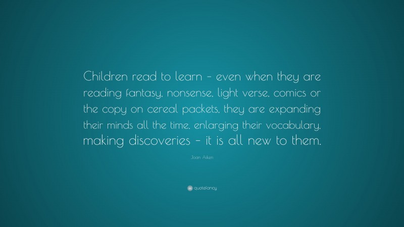 Joan Aiken Quote: “Children read to learn – even when they are reading fantasy, nonsense, light verse, comics or the copy on cereal packets, they are expanding their minds all the time, enlarging their vocabulary, making discoveries – it is all new to them.”