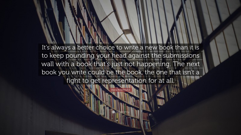Diana Peterfreund Quote: “It’s always a better choice to write a new book than it is to keep pounding your head against the submissions wall with a book that’s just not happening. The next book you write could be the book, the one that isn’t a fight to get representation for at all.”