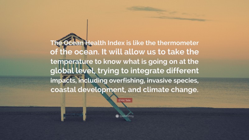 Enric Sala Quote: “The Ocean Health Index is like the thermometer of the ocean. It will allow us to take the temperature to know what is going on at the global level, trying to integrate different impacts, including overfishing, invasive species, coastal development, and climate change.”