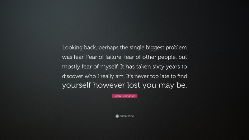 Lynda Bellingham Quote: “Looking back, perhaps the single biggest problem was fear. Fear of failure, fear of other people, but mostly fear of myself. It has taken sixty years to discover who I really am. It’s never too late to find yourself however lost you may be.”