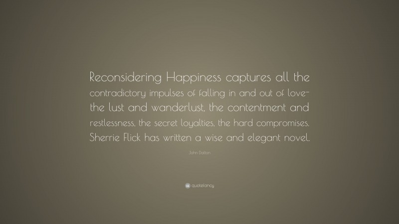 John Dalton Quote: “Reconsidering Happiness captures all the contradictory impulses of falling in and out of love-the lust and wanderlust, the contentment and restlessness, the secret loyalties, the hard compromises. Sherrie Flick has written a wise and elegant novel.”