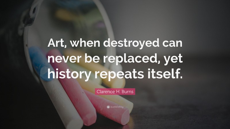 Clarence H. Burns Quote: “Art, when destroyed can never be replaced, yet history repeats itself.”